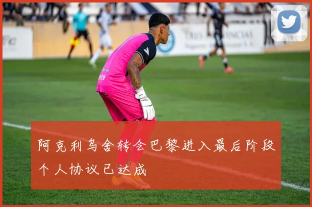 阿克利乌舍转会巴黎进入最后阶段个人协议已达成