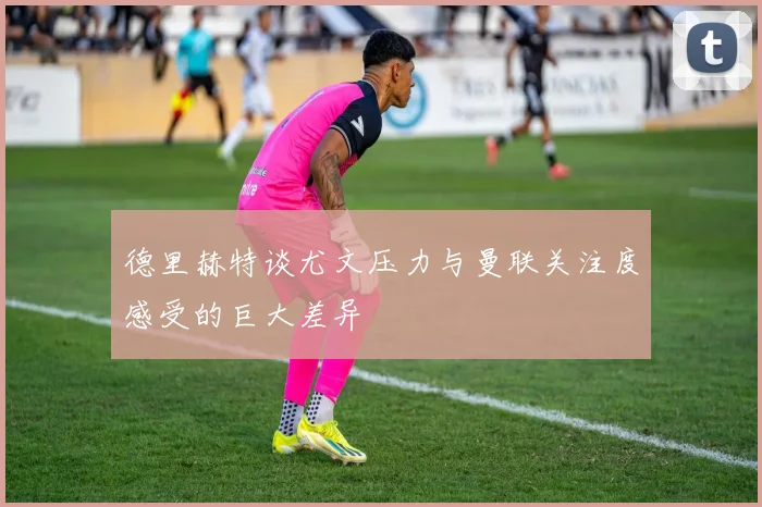 德里赫特谈尤文压力与曼联关注度感受的巨大差异