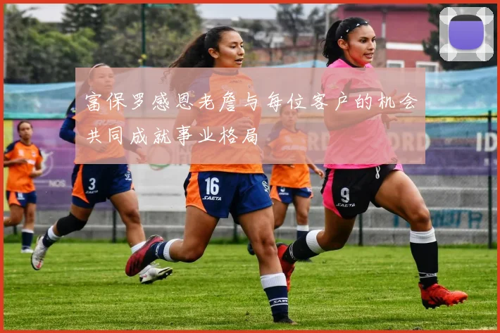 富保罗感恩老詹与每位客户的机会共同成就事业格局
