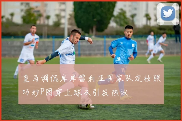 皇马调侃库库雷利亚国家队定妆照巧妙P图穿上球衣引发热议