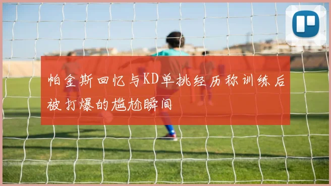 帕金斯回忆与KD单挑经历称训练后被打爆的尴尬瞬间