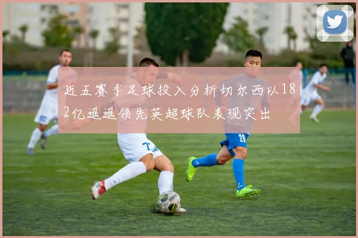 近五赛季足球投入分析切尔西以182亿遥遥领先英超球队表现突出