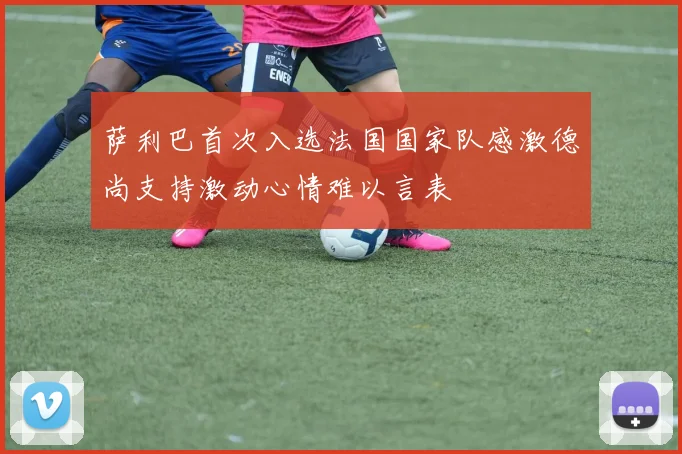 萨利巴首次入选法国国家队感激德尚支持激动心情难以言表