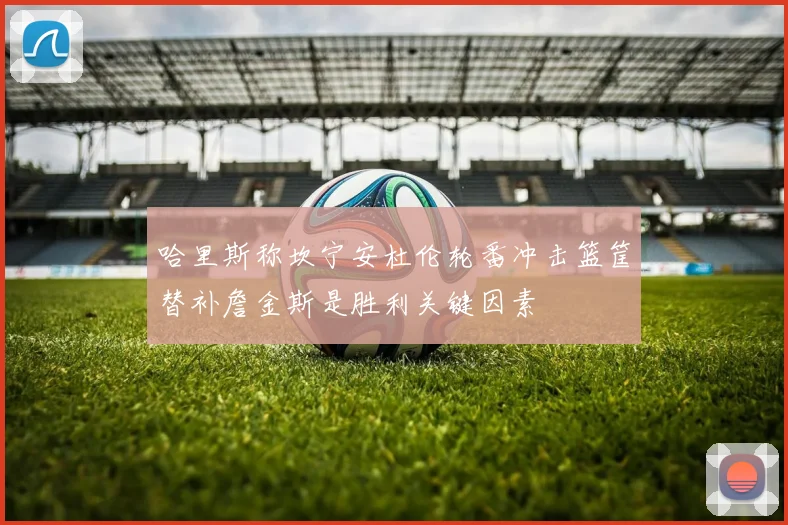 哈里斯称坎宁安杜伦轮番冲击篮筐替补詹金斯是胜利关键因素