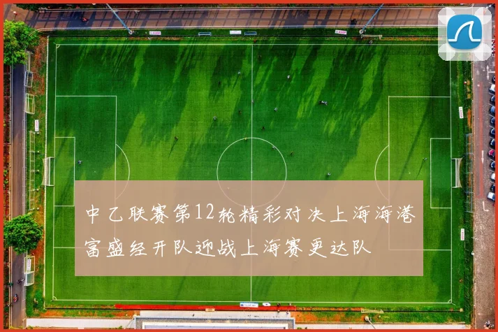 中乙联赛第12轮精彩对决上海海港富盛经开队迎战上海赛更达队