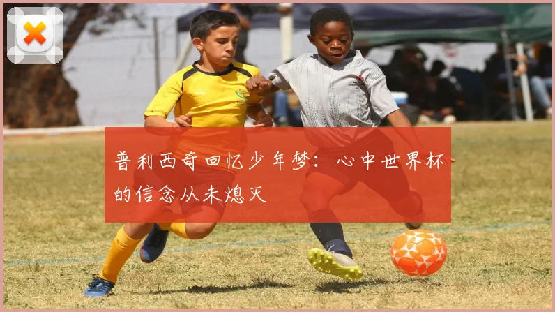 普利西奇回忆少年梦：心中世界杯的信念从未熄灭