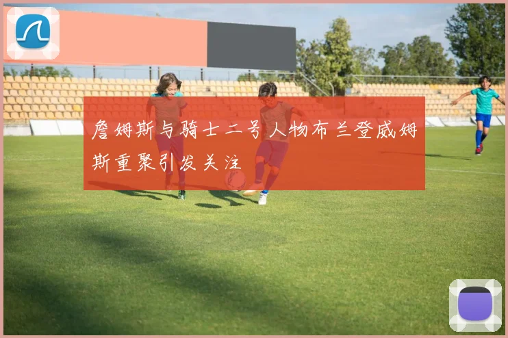 詹姆斯与骑士二号人物布兰登威姆斯重聚引发关注