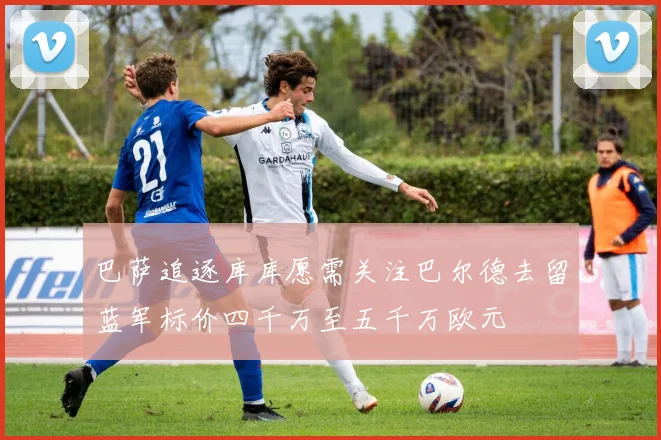 巴萨追逐库库愿需关注巴尔德去留蓝军标价四千万至五千万欧元