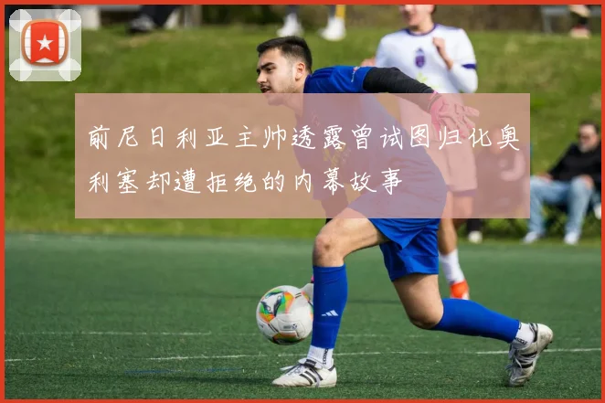 前尼日利亚主帅透露曾试图归化奥利塞却遭拒绝的内幕故事