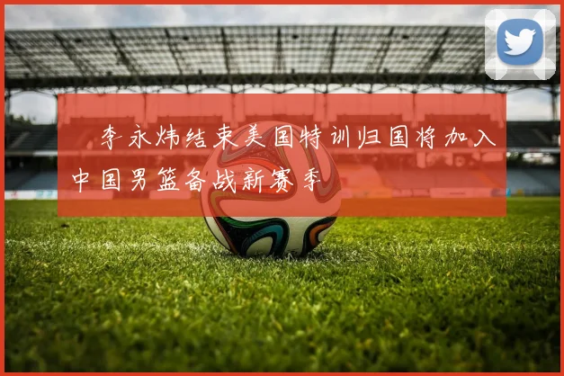 偰李永炜结束美国特训归国将加入中国男篮备战新赛季