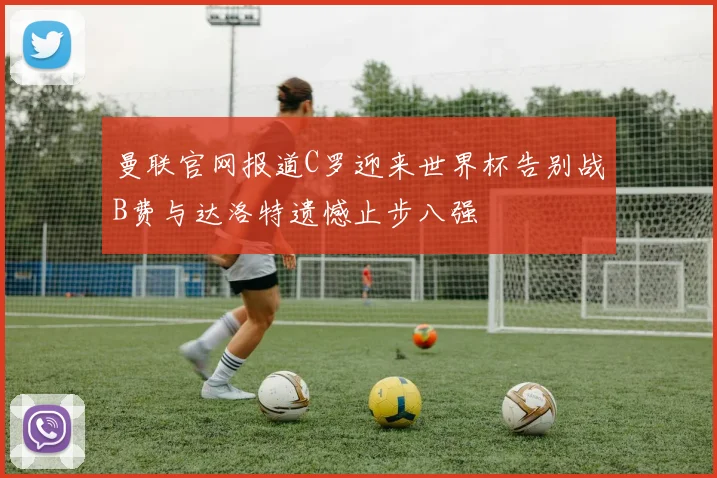 曼联官网报道C罗迎来世界杯告别战B费与达洛特遗憾止步八强